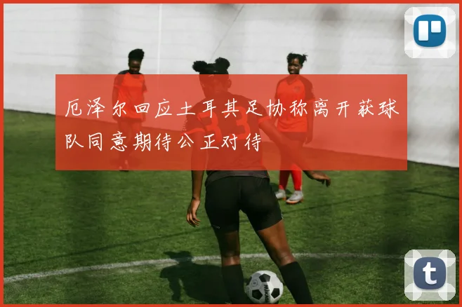 厄泽尔回应土耳其足协称离开获球队同意期待公正对待