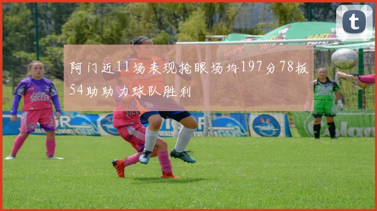 阿门近11场表现抢眼场均197分78板54助助力球队胜利