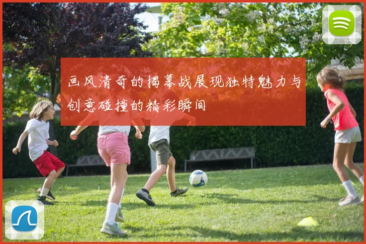 画风清奇的揭幕战展现独特魅力与创意碰撞的精彩瞬间