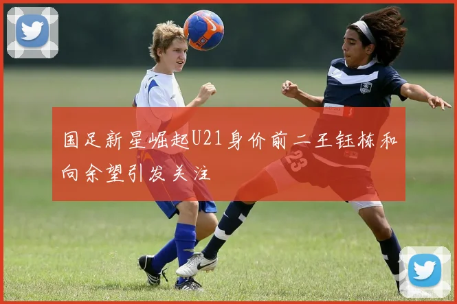 国足新星崛起U21身价前二王钰栋和向余望引发关注