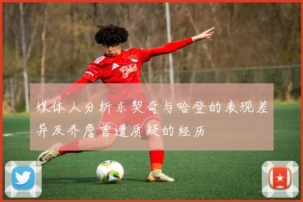 媒体人分析东契奇与哈登的表现差异及乔詹曾遭质疑的经历