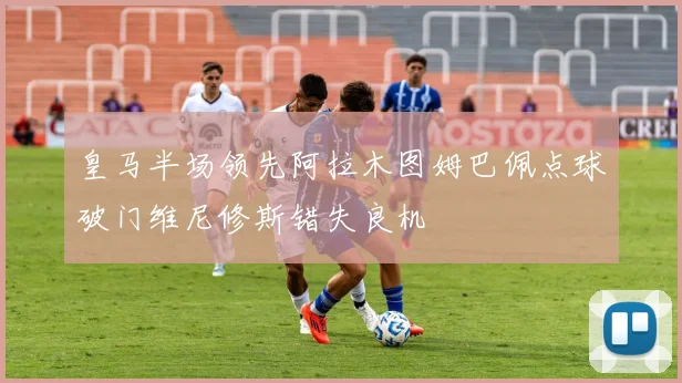 皇马半场领先阿拉木图姆巴佩点球破门维尼修斯错失良机