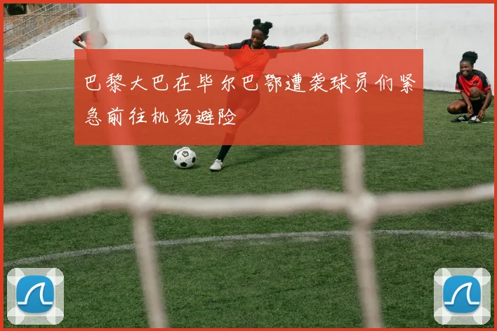 巴黎大巴在毕尔巴鄂遭袭球员们紧急前往机场避险