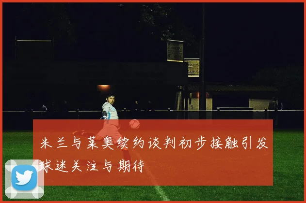 米兰与莱奥续约谈判初步接触引发球迷关注与期待