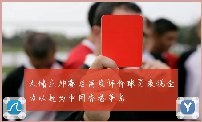 大埔主帅赛后高度评价球员表现全力以赴为中国香港争光