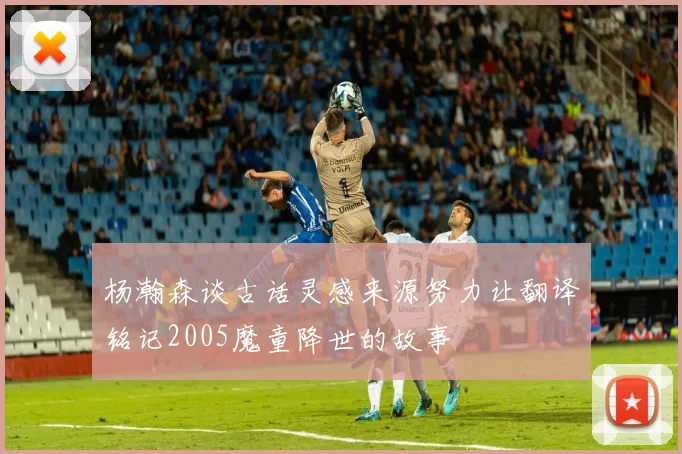 杨瀚森谈古话灵感来源努力让翻译铭记2005魔童降世的故事