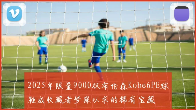 2025年限量9000双布伦森Kobe6PE球鞋成收藏者梦寐以求的稀有宝藏