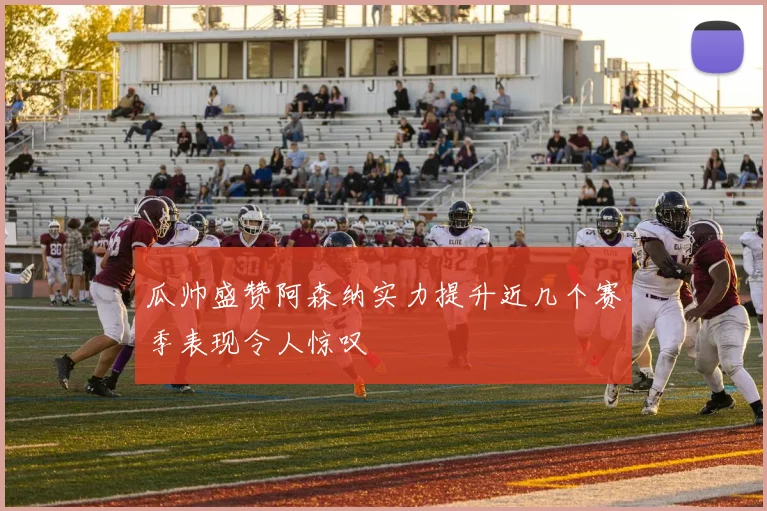 瓜帅盛赞阿森纳实力提升近几个赛季表现令人惊叹